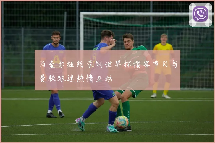 马奎尔纽约录制世界杯播客节目与曼联球迷热情互动