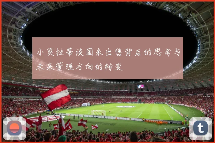 小莫拉蒂谈国米出售背后的思考与未来管理方向的转变