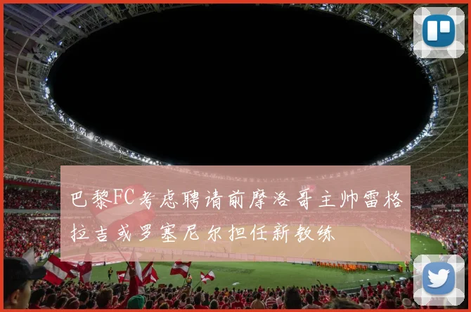 巴黎FC考虑聘请前摩洛哥主帅雷格拉吉或罗塞尼尔担任新教练