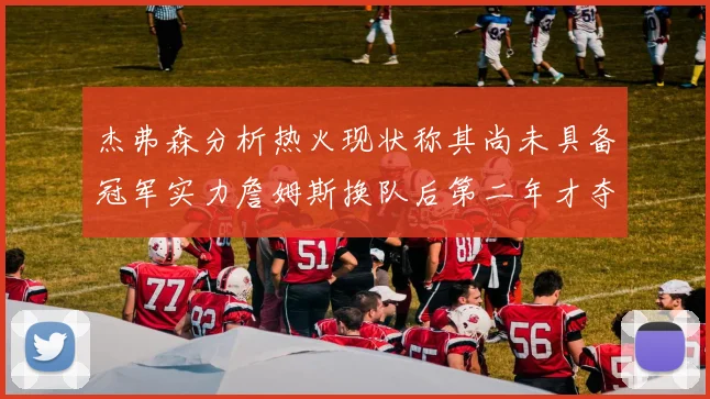 杰弗森分析热火现状称其尚未具备冠军实力詹姆斯换队后第二年才夺冠