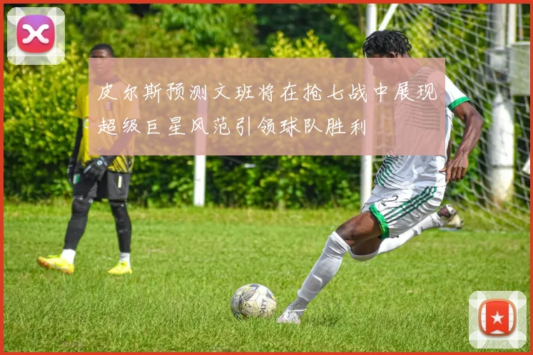 皮尔斯预测文班将在抢七战中展现超级巨星风范引领球队胜利