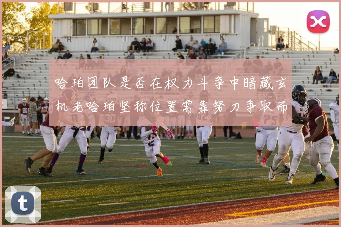 哈珀团队是否在权力斗争中暗藏玄机老哈珀坚称位置需靠努力争取而非索要