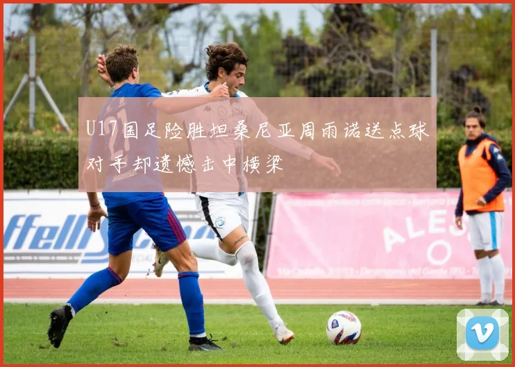 U17国足险胜坦桑尼亚周雨诺送点球对手却遗憾击中横梁