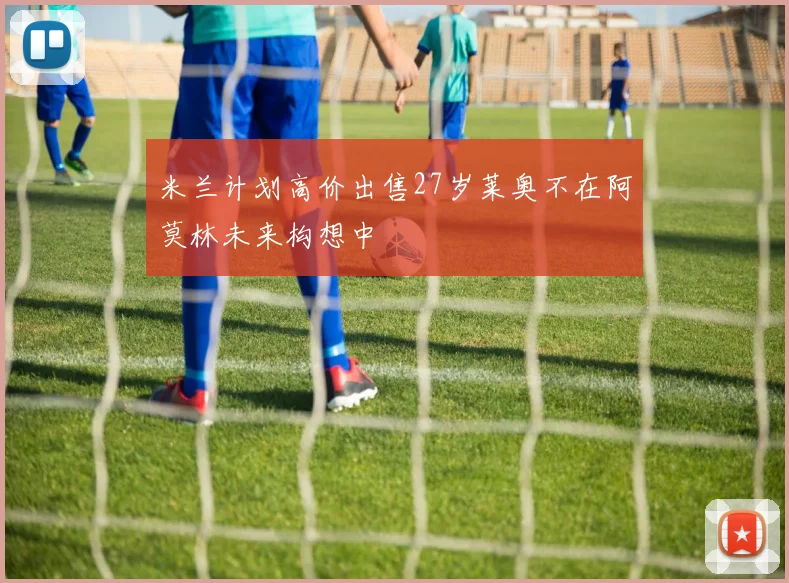 米兰计划高价出售27岁莱奥不在阿莫林未来构想中