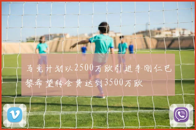 马竞计划以2500万欧引进李刚仁巴黎希望转会费达到3500万欧
