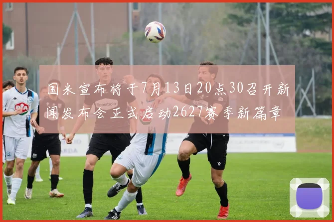 国米宣布将于7月13日20点30召开新闻发布会正式启动2627赛季新篇章