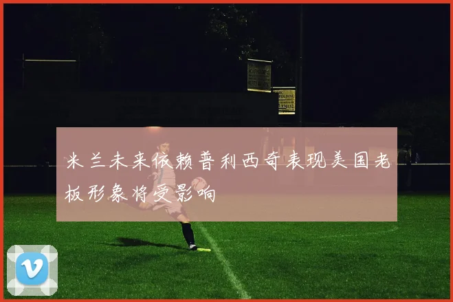 米兰未来依赖普利西奇表现美国老板形象将受影响