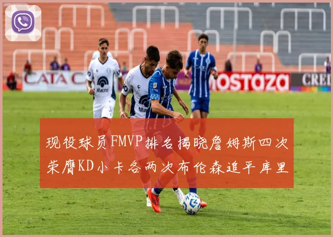 现役球员FMVP排名揭晓詹姆斯四次荣膺KD小卡各两次布伦森追平库里与约基奇